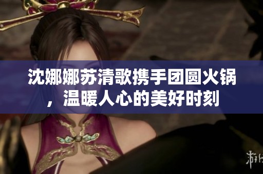沈娜娜苏清歌携手团圆火锅，温暖人心的美好时刻