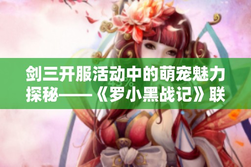 剑三开服活动中的萌宠魅力探秘——《罗小黑战记》联动宠物全解析