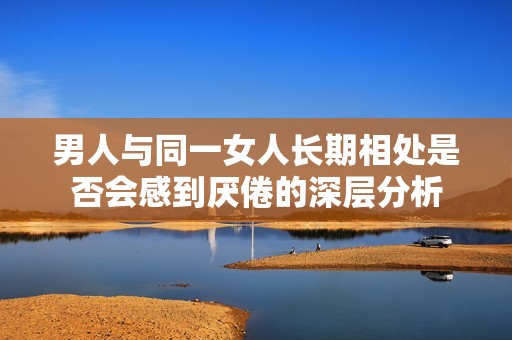 男人与同一女人长期相处是否会感到厌倦的深层分析
