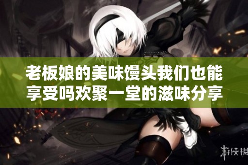 老板娘的美味馒头我们也能享受吗欢聚一堂的滋味分享
