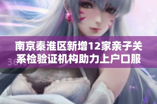 南京秦淮区新增12家亲子关系检验证机构助力上户口服务