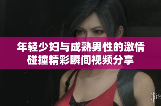 年轻少妇与成熟男性的激情碰撞精彩瞬间视频分享