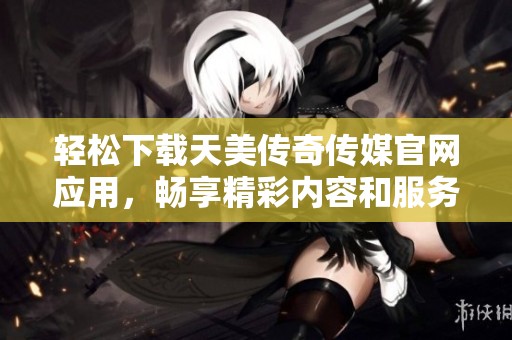 轻松下载天美传奇传媒官网应用，畅享精彩内容和服务