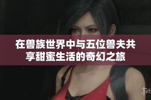 在兽族世界中与五位兽夫共享甜蜜生活的奇幻之旅