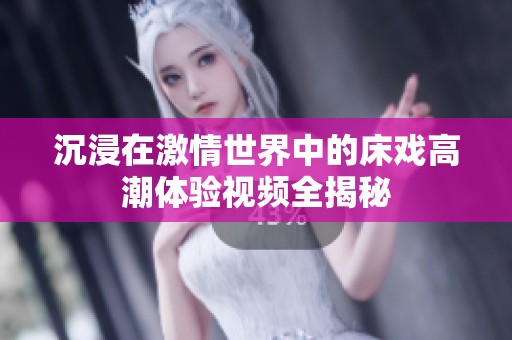 沉浸在激情世界中的床戏高潮体验视频全揭秘