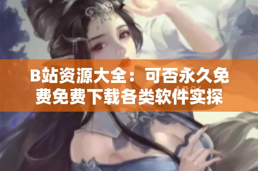B站资源大全：可否永久免费免费下载各类软件实探