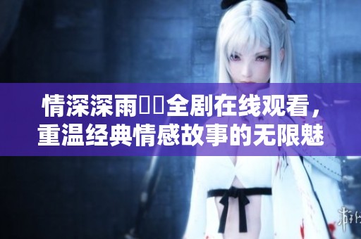 情深深雨濛濛全剧在线观看，重温经典情感故事的无限魅力
