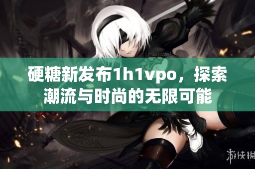 硬糖新发布1h1vpo，探索潮流与时尚的无限可能