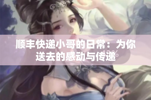 顺丰快递小哥的日常：为你送去的感动与传递