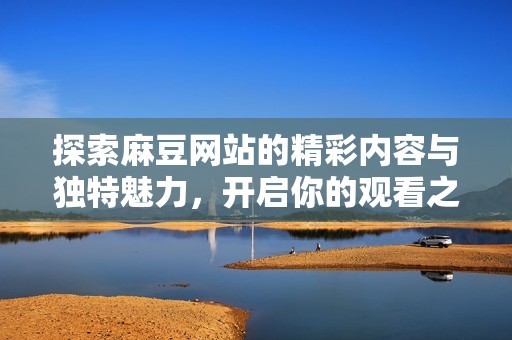 探索麻豆网站的精彩内容与独特魅力，开启你的观看之旅
