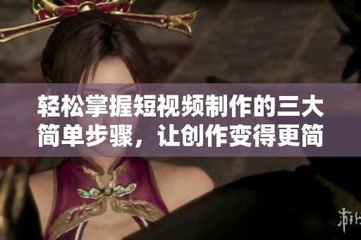 轻松掌握短视频制作的三大简单步骤，让创作变得更简单