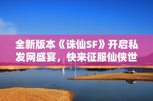 全新版本《诛仙SF》开启私发网盛宴，快来征服仙侠世界！