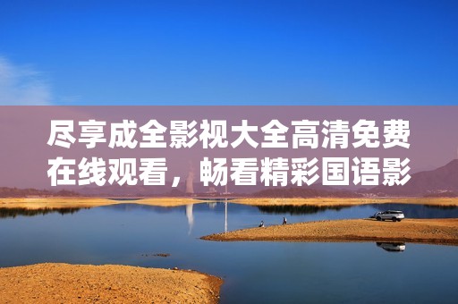 尽享成全影视大全高清免费在线观看，畅看精彩国语影片