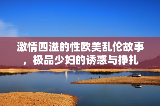 激情四溢的性欧美乱伦故事，极品少妇的诱惑与挣扎