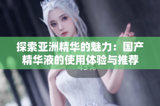 探索亚洲精华的魅力：国产精华液的使用体验与推荐