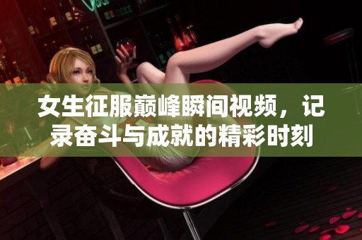 女生征服巅峰瞬间视频，记录奋斗与成就的精彩时刻