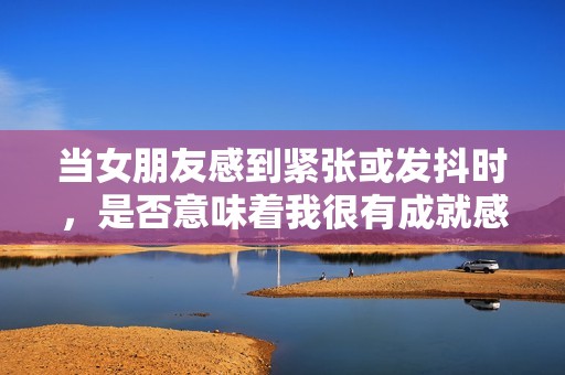 当女朋友感到紧张或发抖时，是否意味着我很有成就感呢