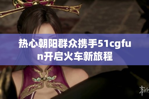 热心朝阳群众携手51cgfun开启火车新旅程