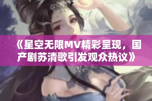 《星空无限MV精彩呈现，国产剧苏清歌引发观众热议》