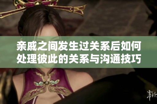 亲戚之间发生过关系后如何处理彼此的关系与沟通技巧探讨