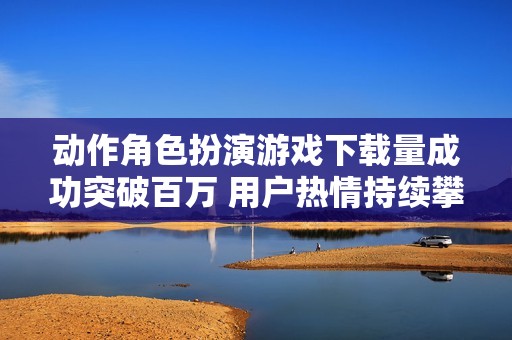 动作角色扮演游戏下载量成功突破百万 用户热情持续攀升