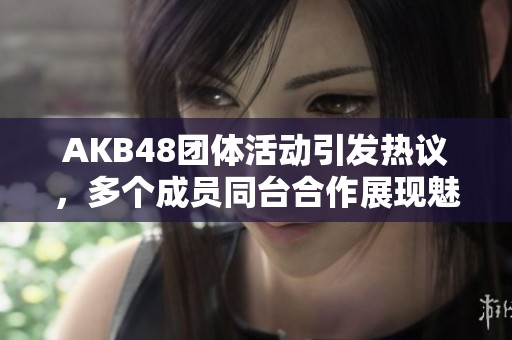 AKB48团体活动引发热议，多个成员同台合作展现魅力