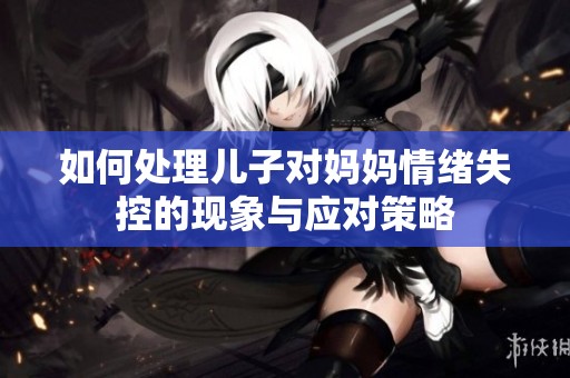 如何处理儿子对妈妈情绪失控的现象与应对策略