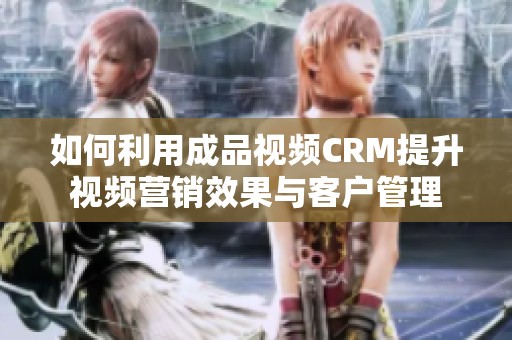 如何利用成品视频CRM提升视频营销效果与客户管理
