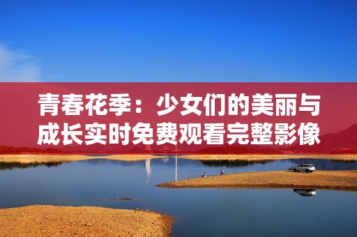 青春花季：少女们的美丽与成长实时免费观看完整影像