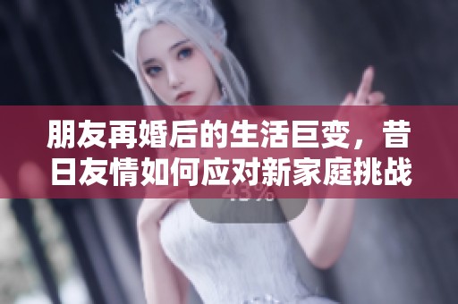 朋友再婚后的生活巨变，昔日友情如何应对新家庭挑战