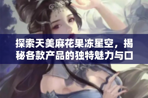 探索天美麻花果冻星空，揭秘各款产品的独特魅力与口味体验