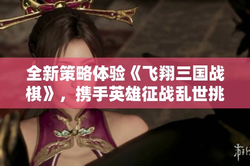 全新策略体验《飞翔三国战棋》，携手英雄征战乱世挑战！