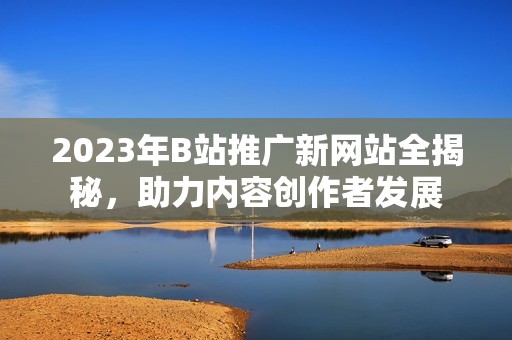 2023年B站推广新网站全揭秘，助力内容创作者发展