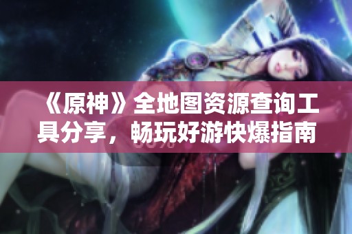 《原神》全地图资源查询工具分享，畅玩好游快爆指南