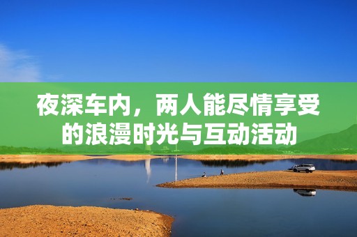 夜深车内，两人能尽情享受的浪漫时光与互动活动