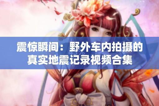 震惊瞬间：野外车内拍摄的真实地震记录视频合集
