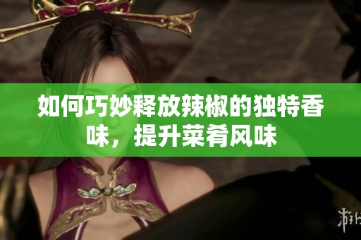如何巧妙释放辣椒的独特香味，提升菜肴风味