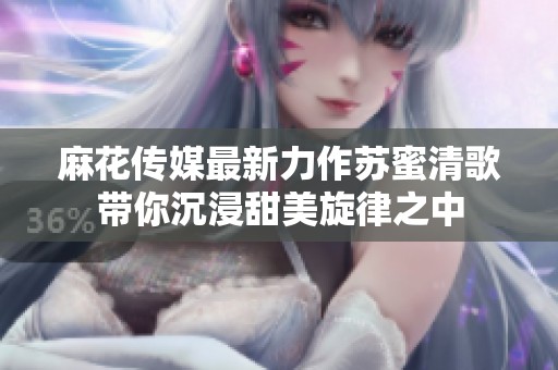 麻花传媒最新力作苏蜜清歌带你沉浸甜美旋律之中