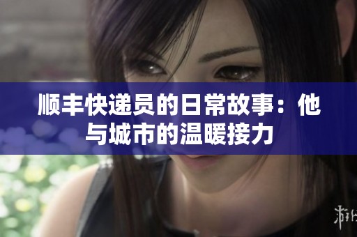顺丰快递员的日常故事：他与城市的温暖接力