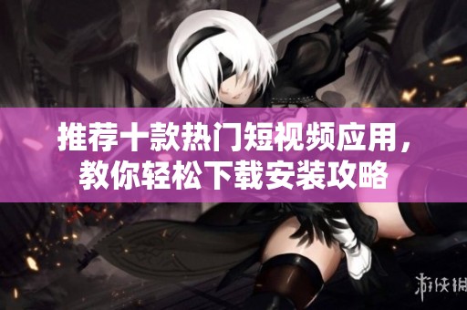 推荐十款热门短视频应用，教你轻松下载安装攻略