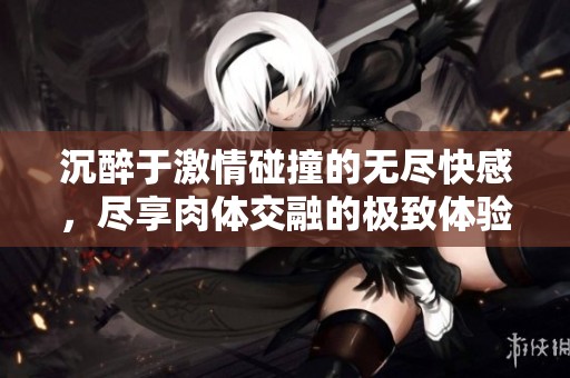 沉醉于激情碰撞的无尽快感，尽享肉体交融的极致体验