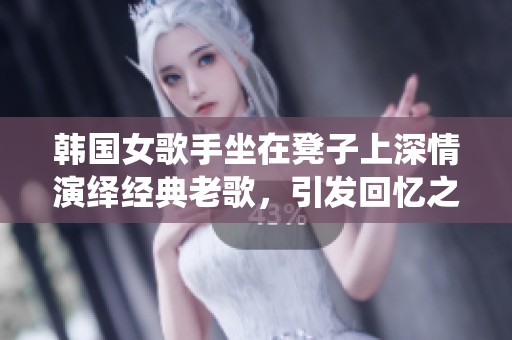 韩国女歌手坐在凳子上深情演绎经典老歌，引发回忆之潮