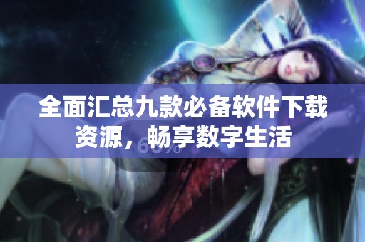 全面汇总九款必备软件下载资源，畅享数字生活