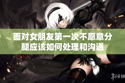 面对女朋友第一次不愿意分腿应该如何处理和沟通
