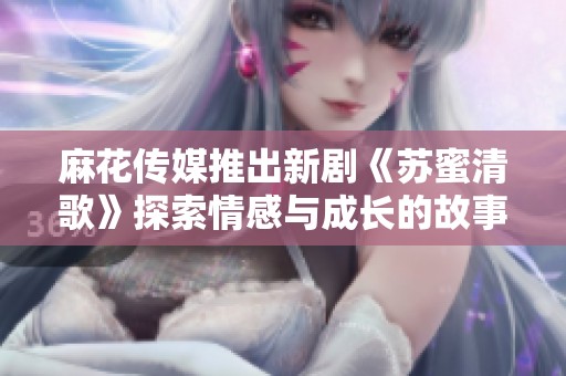 麻花传媒推出新剧《苏蜜清歌》探索情感与成长的故事