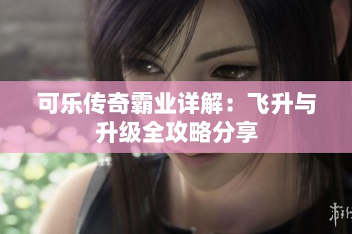 可乐传奇霸业详解：飞升与升级全攻略分享