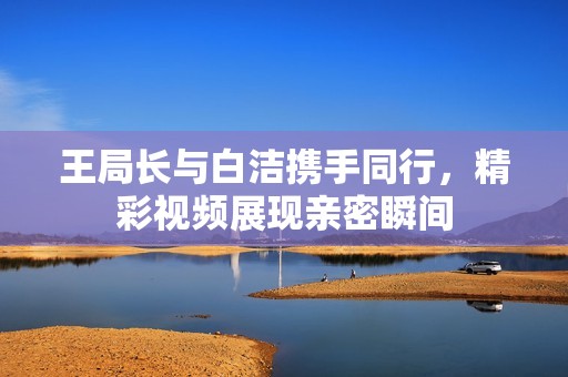 王局长与白洁携手同行，精彩视频展现亲密瞬间