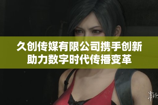 久创传媒有限公司携手创新助力数字时代传播变革