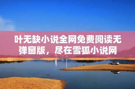 叶无缺小说全网免费阅读无弹窗版，尽在雪狐小说网