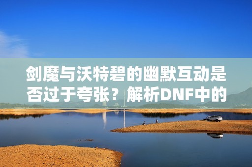 剑魔与沃特碧的幽默互动是否过于夸张？解析DNF中的奇趣CP关系